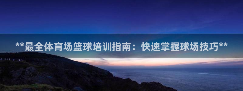 欧陆娱乐官网注册中心：**最全体育场篮球培训指南：快
